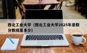 西北工业大学（西北工业大学2025年录取分数线是多少）