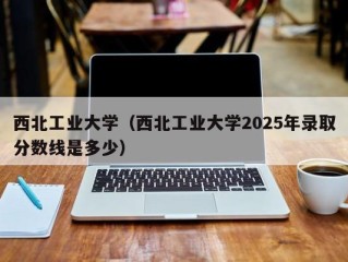 西北工业大学（西北工业大学2025年录取分数线是多少）