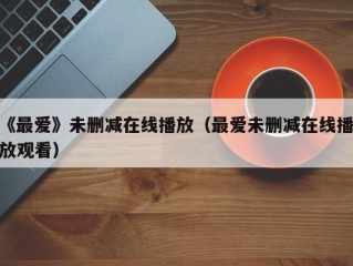 《最爱》未删减在线播放（最爱未删减在线播放观看）