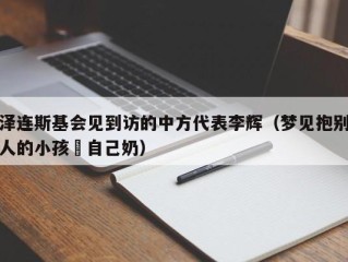 泽连斯基会见到访的中方代表李辉（梦见抱别人的小孩暍自己奶）