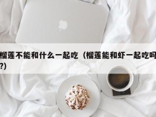 榴莲不能和什么一起吃（榴莲能和虾一起吃吗?）