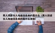 男人放进女人阳道流出来的是什么（男人放进女人阳道流出来的是什么液体）