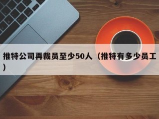 推特公司再裁员至少50人（推特有多少员工）