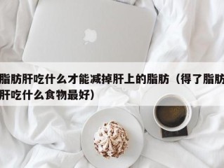 脂肪肝吃什么才能减掉肝上的脂肪（得了脂肪肝吃什么食物最好）