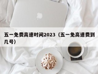 五一免费高速时间2023（五一免高速费到几号）