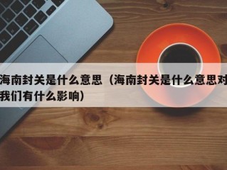 海南封关是什么意思（海南封关是什么意思对我们有什么影响）