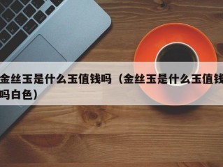 金丝玉是什么玉值钱吗（金丝玉是什么玉值钱吗白色）