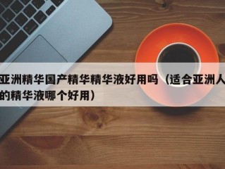 亚洲精华国产精华精华液好用吗（适合亚洲人的精华液哪个好用）