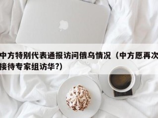 中方特别代表通报访问俄乌情况（中方愿再次接待专家组访华?）