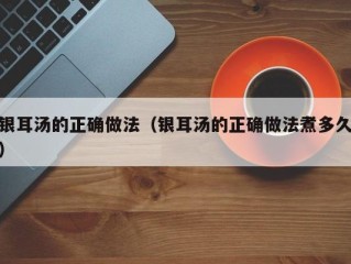 银耳汤的正确做法（银耳汤的正确做法煮多久）