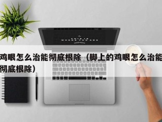 鸡眼怎么治能彻底根除（脚上的鸡眼怎么治能彻底根除）