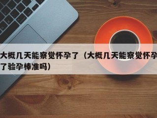 大概几天能察觉怀孕了（大概几天能察觉怀孕了验孕棒准吗）