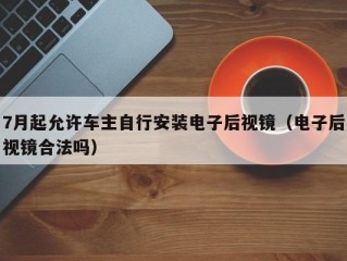 7月起允许车主自行安装电子后视镜（电子后视镜合法吗）