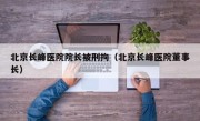 北京长峰医院院长被刑拘（北京长峰医院董事长）