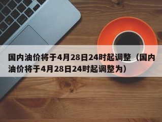 国内油价将于4月28日24时起调整（国内油价将于4月28日24时起调整为）