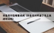 抖音月付在哪里关闭（抖音月付开通了马上关闭可以吗）
