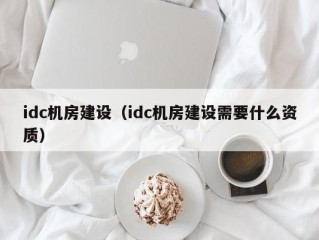 idc机房建设（idc机房建设需要什么资质）