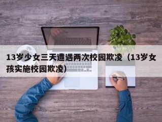 13岁少女三天遭遇两次校园欺凌（13岁女孩实施校园欺凌）