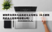 被抛弃女孩长大后拒绝与父母相认（从小被抛弃的女儿能和母亲相认吗）