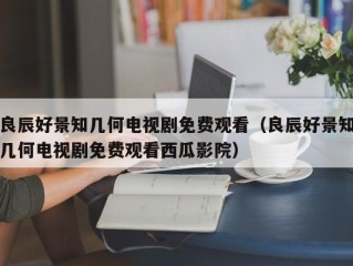 良辰好景知几何电视剧免费观看（良辰好景知几何电视剧免费观看西瓜影院）