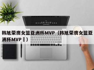 韩旭荣膺女篮亚洲杯MVP（韩旭荣膺女篮亚洲杯MVP卪）