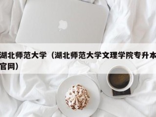 湖北师范大学（湖北师范大学文理学院专升本官网）