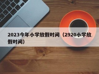 2023今年小学放假时间（2920小学放假时间）