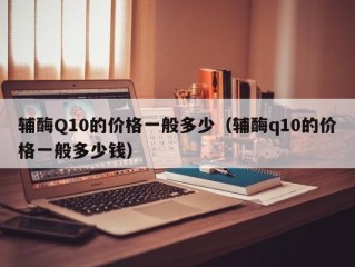 辅酶Q10的价格一般多少（辅酶q10的价格一般多少钱）