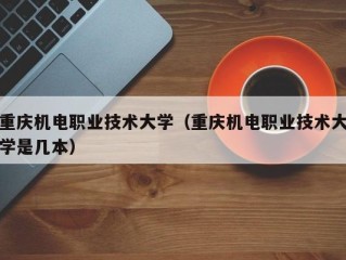 重庆机电职业技术大学（重庆机电职业技术大学是几本）