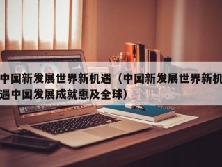 中国新发展世界新机遇（中国新发展世界新机遇中国发展成就惠及全球）