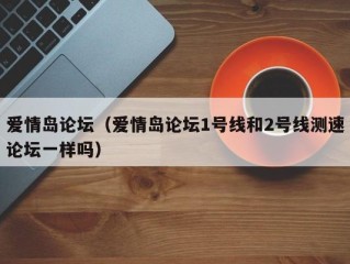 爱情岛论坛（爱情岛论坛1号线和2号线测速论坛一样吗）