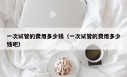 一次试管的费用多少钱（一次试管的费用多少钱吧）