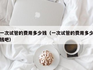一次试管的费用多少钱（一次试管的费用多少钱吧）