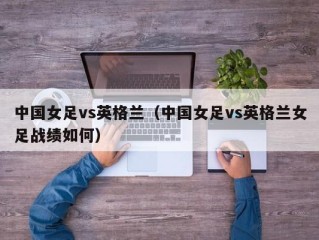 中国女足vs英格兰（中国女足vs英格兰女足战绩如何）