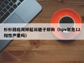 杉杉回应周婷起诉继子郑驹（hpv低危12阳性严重吗）
