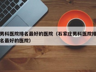 男科医院排名最好的医院（石家庄男科医院排名最好的医院）
