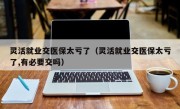 灵活就业交医保太亏了（灵活就业交医保太亏了,有必要交吗）