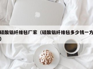硅酸铝纤维毡厂家（硅酸铝纤维毡多少钱一方）