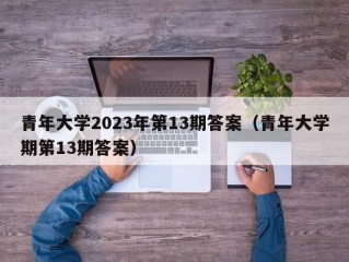青年大学2023年第13期答案（青年大学期第13期答案）