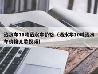 洒水车10吨洒水车价格（洒水车10吨洒水车价格儿歌视频）