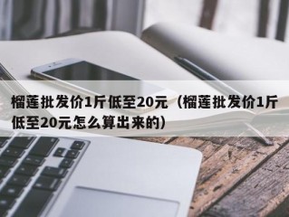 榴莲批发价1斤低至20元（榴莲批发价1斤低至20元怎么算出来的）