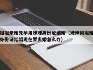 姐姐未婚先孕用妹妹身份证结婚（妹妹用姐姐身份证结婚现在要离婚怎么办）