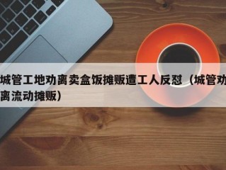 城管工地劝离卖盒饭摊贩遭工人反怼（城管劝离流动摊贩）