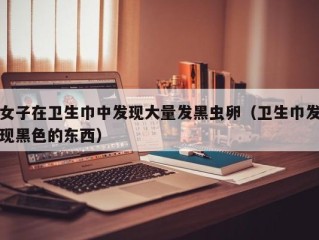 女子在卫生巾中发现大量发黑虫卵（卫生巾发现黑色的东西）