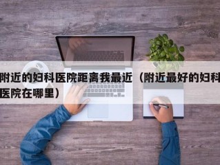 附近的妇科医院距离我最近（附近最好的妇科医院在哪里）