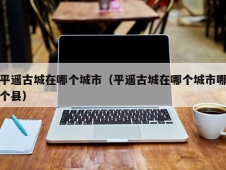 平遥古城在哪个城市（平遥古城在哪个城市哪个县）