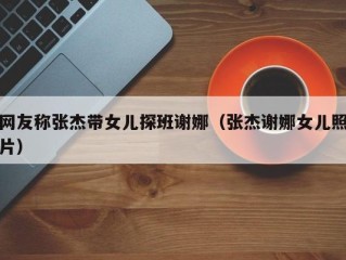 网友称张杰带女儿探班谢娜（张杰谢娜女儿照片）