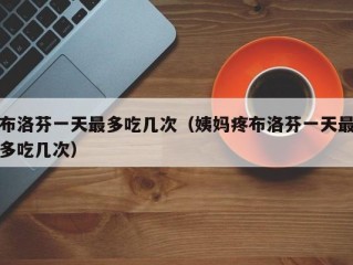 布洛芬一天最多吃几次（姨妈疼布洛芬一天最多吃几次）