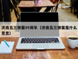 济南五三惨案95周年（济南五三惨案是什么意思）
