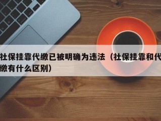 社保挂靠代缴已被明确为违法（社保挂靠和代缴有什么区别）